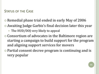 STATUS OF THE CASE

 Remedial phase  trial ended in early May of 2006
 Awaiting Judge Garbis’s final decision later this year
     The HUD/DOJ very likely to appeal
 Consortium   of advocates in the Baltimore region are
  starting a campaign to build support for the program
  and aligning support services for movers
 Partial consent decree program is continuing and is
  very popular

                                                      41
 