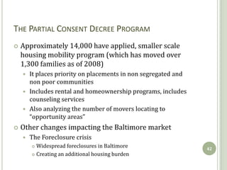 THE PARTIAL CONSENT DECREE PROGRAM
   Approximately 14,000 have applied, smaller scale
    housing mobility program (which has moved over
    1,300 families as of 2008)
     It places priority on placements in non segregated and
      non poor communities
     Includes rental and homeownership programs, includes
      counseling services
     Also analyzing the number of movers locating to
      “opportunity areas”
   Other changes impacting the Baltimore market
       The Foreclosure crisis
         Widespread foreclosures in Baltimore                 42
         Creating an additional housing burden
 