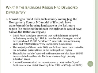 WHAT IF THE BALTIMORE REGION HAD DEVELOPED
DIFFERENTLY?
   According to David Rusk, inclusionary zoning (e.g. the
    Montgomery County, MD model of IZ) could have
    transformed the housing landscape in the Baltimore
    region (he modeled the impact the ordinance would have
    had on the Baltimore region)
     David Rusk’s analysis projected that had Baltimore adopted
      inclusionary zoning by 1980, in two decades the region would
      have produced 15,800 “workforce” moderate income housing
      units and 7,900 units for very low income households
     The majority of these units 90% would have been constructed in
      the suburban jurisdiction’s in the metropolitan region
     The policies could of resulted in the movement of at least 18,500
      impoverished residents in Baltimore to non-high poverty
      suburban areas
     It would have resulted in student poverty rates in the City of
                                                                          45
      Baltimore school district to drop from 83% to 53% (as of 2002)
 