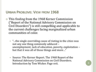 URBAN PROBLEMS: VIEW FROM 1968
   This finding from the 1968 Kerner Commission
    (“Report of the National Advisory Commission on
    Civil Disorders”) is still compelling and applicable to
    the current challenges facing marginalized urban
    communities of color.

       “…the single overriding cause of rioting in the cities was
        not any one thing commonly adduced –
        unemployment, lack of education, poverty, exploitation –
        but that it was all of those things and more…”

       Source: The Kerner Report. The 1968 Report of the
        National Advisory Commission on Civil Disorders.
        Introduction by Tom Wicker. Page xvii.                       5
 