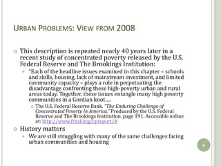 URBAN PROBLEMS: VIEW FROM 2008

   This description is repeated nearly 40 years later in a
    recent study of concentrated poverty released by the U.S.
    Federal Reserve and The Brookings Institution:
       “Each of the headline issues examined in this chapter – schools
        and skills, housing, lack of mainstream investment, and limited
        community capacity – plays a role in perpetuating the
        disadvantage confronting these high-poverty urban and rural
        areas today. Together, these issues entangle many high poverty
        communities in a Gordian knot….
           The U.S. Federal Reserve Bank. “The Enduring Challenge of
            Concentrated Poverty In America.” Produced by the U.S. Federal
            Reserve and The Brookings Institution. page 191. Accessible online
            at: http://www.frbsf.org/cpreport/#
   History matters
       We are still struggling with many of the same challenges facing
        urban communities and housing
                                                                                 6
 
