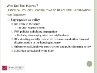 WHY DID THIS HAPPEN?
    HISTORICAL POLICIES CONTRIBUTING TO RESIDENTIAL SEGREGATION
9   AND ISOLATION
       Segregation as policy
           Jim Crow in the south
               The Great Migration North
           FHA policies upholding segregation
               Redlining, discouraging mixed race neighborhoods
         Blockbusting, racially restrictive covenants and other forms of
          discrimination in the housing industry
         Urban renewal, highway construction and public housing policy
         Suburban sprawl and white flight
 