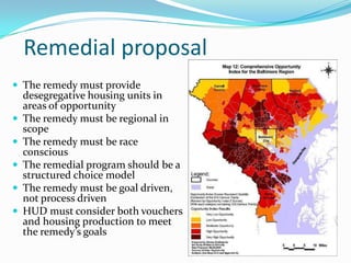 Remedial proposal
 The remedy must provide
    desegregative housing units in
    areas of opportunity
   The remedy must be regional in
    scope
   The remedy must be race
    conscious
   The remedial program should be a
    structured choice model
   The remedy must be goal driven,
    not process driven
   HUD must consider both vouchers
    and housing production to meet
    the remedy’s goals
 