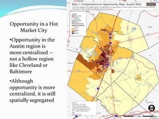 Opportunity in a Hot
   Market City
•Opportunity in the
Austin region is
more centralized --
not a hollow region
like Cleveland or
Baltimore
•Although
opportunity is more
centralized, it is still
spatially segregated

                           18
 
