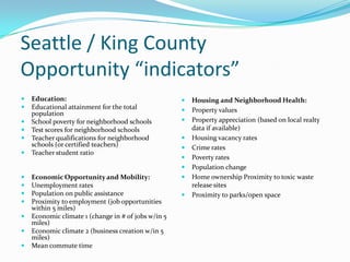 Seattle / King County
Opportunity “indicators”
   Education:                                          Housing and Neighborhood Health:
   Educational attainment for the total                Property values
    population
   School poverty for neighborhood schools             Property appreciation (based on local realty
   Test scores for neighborhood schools                 data if available)
   Teacher qualifications for neighborhood             Housing vacancy rates
    schools (or certified teachers)                     Crime rates
   Teacher student ratio
                                                        Poverty rates
                                                        Population change
   Economic Opportunity and Mobility:                  Home ownership Proximity to toxic waste
   Unemployment rates                                   release sites
   Population on public assistance                     Proximity to parks/open space
   Proximity to employment (job opportunities
    within 5 miles)
   Economic climate 1 (change in # of jobs w/in 5
    miles)
   Economic climate 2 (business creation w/in 5
    miles)
   Mean commute time
 