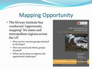 Mapping Opportunity
 The Kirwan Institute has
  conducted “opportunity
  mapping” for states and
  metropolitan regions across
 the US
   How are low-income groups situated
    in the State?
   How are racial and ethnic groups
    situated?
   What can be done to improve the
    opportunity landscape?
 