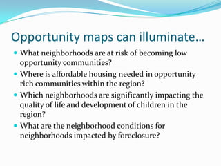 Opportunity maps can illuminate…
 What neighborhoods are at risk of becoming low
  opportunity communities?
 Where is affordable housing needed in opportunity
  rich communities within the region?
 Which neighborhoods are significantly impacting the
  quality of life and development of children in the
  region?
 What are the neighborhood conditions for
  neighborhoods impacted by foreclosure?
 
