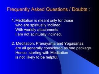 Frequently Asked Questions / Doubts : Meditation is meant only for those who are spiritually inclined.  With worldly attachments I am not spiritually inclined.  2. Meditation, Pranayama and Yogasanas are all generally considered as one package. Hence, starting with Meditation is not  likely to be helpful.  