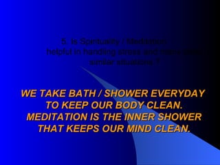 5. Is Spirituality / Meditation helpful in handling stress and many other similar situations ? WE TAKE BATH / SHOWER EVERYDAY  TO KEEP OUR BODY CLEAN. MEDITATION IS THE INNER SHOWER THAT KEEPS OUR MIND CLEAN. 