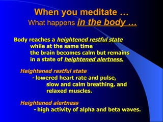 When you meditate …  What happens  in the body … Body reaches a  heightened restful state   while at the same time  the brain becomes calm but remains in a state of  heightened alertness. Heightened restful state   -  lowered heart rate and pulse,  slow and calm breathing, and   relaxed muscles.  Heightened alertness     -  high activity of alpha and beta waves.  