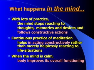 What happens  in the mind... With lots of practice,  the mind stops reacting to thoughts,  memories and desires and follows constructive actions Continuous practice of meditation helps  in acting constructively  rather  than merely helplessly reacting to life-situations When the mind is calm, body improves its overall functioning   