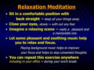 Relaxation Meditation Sit in a comfortable position with   back straight  ~   keep all your things away Close your eyes,  slowly ~ with out any fear Imagine a relaxing scene  ~   really a  pleasant and  a memorable one Let some pleasant and soothing music help  you to relax and focus.   Playing background music helps to improve   your focus and helps to stop unwanted thoughts. You can repeat this exercise anywhere  including in your office  ~ during your lunch break. 