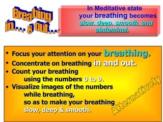 Focus your attention on your  breathing.   Concentrate on breathing  in and out.   Count your breathing   using the numbers  0 to 9.   Visualize images of the numbers   while breathing,   so as to make your breathing   slow, deep & smooth.   Breathing in . . .  &  out . . . Alternatively In Meditative state your  breathing  becomes  slow, deep, smooth, and abdominal. 