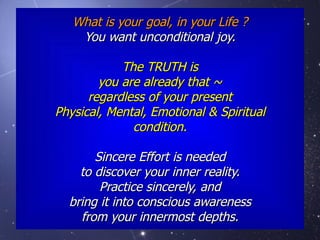What is your goal, in your Life ? You want unconditional joy. The TRUTH is you are already that ~ regardless of your present Physical, Mental, Emotional & Spiritual condition. Sincere Effort is needed to discover your inner reality. Practice sincerely, and bring it into conscious awareness from your innermost depths. 