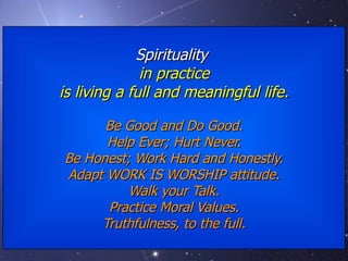 Spirituality  in practice is living a full and meaningful life. Be Good and Do Good. Help Ever; Hurt Never. Be Honest; Work Hard and Honestly. Adapt WORK IS WORSHIP attitude. Walk your Talk. Practice Moral Values. Truthfulness, to the full. 