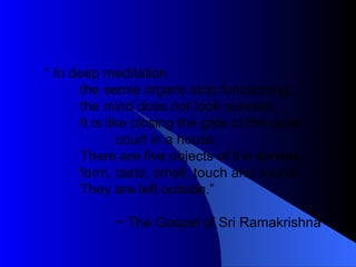 “  In deep meditation the sense organs stop functioning; the mind does not look outward. It is like closing the gate of the outer court in a house. There are five objects of the senses : form, taste, smell, touch and sound. They are left outside.” ~ The Gospel of Sri Ramakrishna 