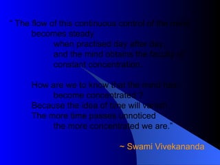 “  The flow of this continuous control of the mind  becomes steady when practised day after day, and the mind obtains the faculty of constant concentration. How are we to know that the mind has become concentrated ? Because the idea of time will vanish. The more time passes unnoticed the more concentrated we are.” ~ Swami Vivekananda  