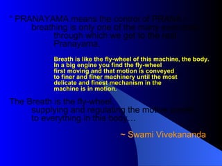 “  PRANAYAMA means the control of PRANA -  breathing is only one of the many exercises through which we get to the real Pranayama.  Breath is like the fly-wheel of this machine, the body. In a big engine you find the fly-wheel first moving and that motion is conveyed to finer and finer machinery until the most delicate and finest mechanism in the  machine is in motion.   The Breath is the fly-wheel,  supplying and regulating the motive power to everything in this body… ~ Swami Vivekananda  