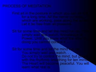 PROCESS OF MEDITATION First sit in the posture in which you can sit still for a long time. All the nerve currents, which are working, pass along the spine. Let it be free from all pressure.  Sit for some time and let the mind run on. You simply wait and watch. Knowledge is Power. Until you know what the mind is doing you cannot control it … Sit for some time and let the mind run on. You simply wait and watch. . .  Do not try to control the mind, but go on with the rhythmic breathing for ten minutes. The Heart will become peaceful. You will learn what rest is. 