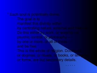 “  Each soul is potentially divine. The goal is to manifest this divinity within by controlling nature, external and internal.  Do this either by work, or worship, or psychic control, or philosophy –  by one or more, or all of these –  and be free.  This is the whole of religion. Doctrines,  or dogmas, or rituals, or books, or temples, or forms, are but secondary details.  . . . . .  