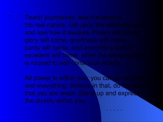 “  . . . . Teach yourselves, teach everyone, his real nature, call upon the sleeping soul and see how it awakes. Power will come,  glory will come, goodness will come,  purity will come, and everything that is excellent will come, when the sleeping soul is roused to self-conscious activity. All power is within you; you can do anything and everything. Believe in that, do not believe that you are weak; Stand up and express  the divinity within you.  . . . . .  