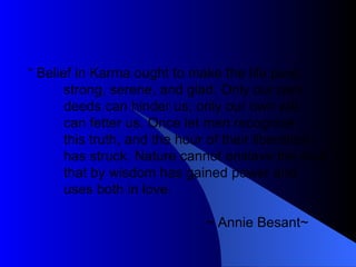 “  Belief in Karma ought to make the life pure, strong, serene, and glad. Only our own deeds can hinder us; only our own will can fetter us. Once let men recognize this truth, and the hour of their liberation has struck. Nature cannot enslave the soul that by wisdom has gained power and uses both in love. ~ Annie Besant~  