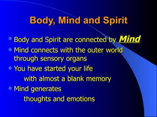 Body, Mind and Spirit Body and Spirit are connected by  Mind Mind connects with the outer world  through sensory organs You have started your life with almost a blank memory Mind generates thoughts and emotions 