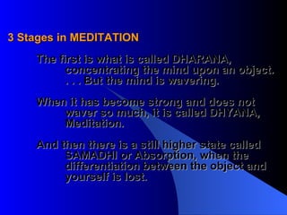 3 Stages in MEDITATION The first is what is called DHARANA,  concentrating the mind upon an object.  . . . But the mind is wavering.  When it has become strong and does not  waver so much, it is called DHYANA,  Meditation. And then there is a still higher state called SAMADHI or Absorption, when the differentiation between the object and yourself is lost.  