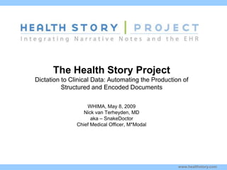 The Health Story Project
Dictation to Clinical Data: Automating the Production of
          Structured and Encoded Documents

Kim Stavrinaki
                     WHIMA, May 8, 2009
                    Nick van Terheyden, MD
s                      aka – SnakeDoctor
                 Chief Medical Officer, M*Modal




                                                    www.healthstory.com
 