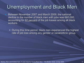 Unemployment and Black Men Between November 2007 and March 2009, the national decline in the number of black men with jobs was 660,000, accounting for  82 percent  of the job losses among all black workers.  During this time period, black men experienced the highest rate of job loss among any gender or racial/ethnic group. Marlow, Ron, and Andrew Sum. “A Job Crisis for Young Black Men.”  The Boston Globe   22 Apr 2009. 
