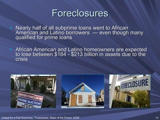 Foreclosures Nearly half of all subprime loans went to African American and Latino borrowers  --- even though many qualified for prime loans African American and Latino homeowners are expected to lose between $164 - $213 billion in assets due to the crisis United for a Fair Economy, “Foreclosed: State of the Dream 2008” 