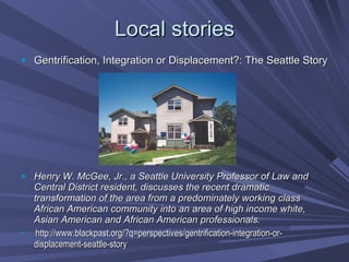 Local stories Gentrification, Integration or Displacement?: The Seattle Story Henry W. McGee, Jr., a Seattle University Professor of Law and Central District resident, discusses the recent dramatic transformation of the area from a predominately working class African American community into an area of high income white, Asian American and African American professionals. http://www.blackpast.org/?q=perspectives/gentrification-integration-or-displacement-seattle-story 