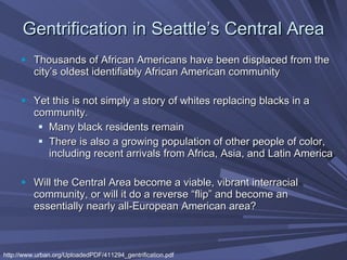 Gentrification in Seattle’s Central Area Thousands of African Americans have been displaced from the city’s oldest identifiably African American community   Yet this is not simply a story of whites replacing blacks in a community.   Many black residents remain There is also a growing population of other people of color, including recent arrivals from Africa, Asia, and Latin America Will the Central Area become a viable, vibrant interracial community, or will it do a reverse “flip” and become an essentially nearly all-European American area?  http://www.urban.org/UploadedPDF/411294_gentrification.pdf 