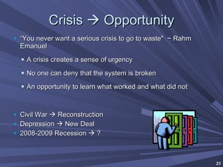 Crisis    Opportunity “ You never want a serious crisis to go to waste"  ~ Rahm Emanuel A crisis creates a sense of urgency No one can deny that the system is broken An opportunity to learn what worked and what did not Civil War    Reconstruction Depression    New Deal 2008-2009 Recession    ? 