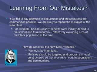 Learning From Our Mistakes? If we fail to pay attention to populations and the resources that communities possess, we are likely to repeat the mistakes of the New Deal. For example, Social Security benefits were initially denied to household and farm laborers – effectively excluding 65% of the Black population at the time How do we avoid the New Deal mistakes? We must be intentional.  Policies should be targeted and programs should be structured so that they reach certain populations and communities. 