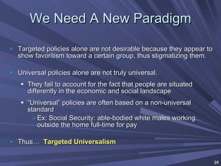 We Need A New Paradigm Targeted policies alone are not desirable because they appear to show favoritism toward a certain group, thus stigmatizing them. Universal policies alone are not truly universal. They fail to account for the fact that people are situated differently in the economic and social landscape “ Universal” policies are often based on a non-universal standard  Ex: Social Security: able-bodied white males working outside the home full-time for pay Thus…  Targeted Universalism 