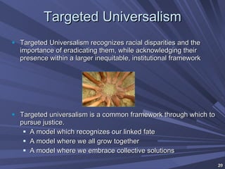 Targeted Universalism Targeted Universalism recognizes racial disparities and the importance of eradicating them, while acknowledging their presence within a larger inequitable, institutional framework Targeted universalism is a common framework through which to pursue justice. A model which recognizes our linked fate A model where we all grow together A model where we embrace collective solutions 