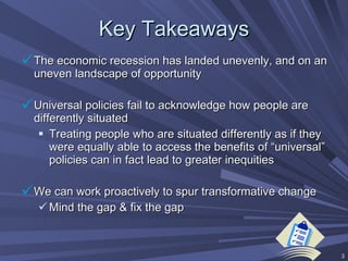 Key Takeaways The economic recession has landed unevenly, and on an uneven landscape of opportunity Universal policies fail to acknowledge how people are differently situated  Treating people who are situated differently as if they were equally able to access the benefits of “universal” policies can in fact lead to greater inequities We can work proactively to spur transformative change Mind the gap & fix the gap 