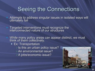 Seeing the Connections Attempts to address singular issues in isolated ways will ultimately fail Targeted interventions must recognize the interconnected nature of our structures While many policy areas can appear distinct, we must think of them collectively. Ex: Transportation Is this an urban policy issue? An environmental issue?  A jobs/economic issue? 