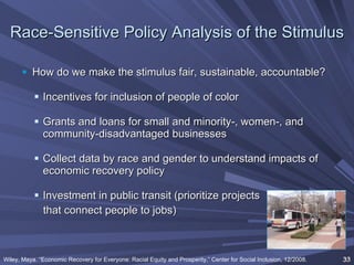 Race-Sensitive Policy Analysis of the Stimulus How do we make the stimulus fair, sustainable, accountable? Incentives for inclusion of people of color Grants and loans for small and minority-, women-, and community-disadvantaged businesses Collect data by race and gender to understand impacts of economic recovery policy Investment in public transit (prioritize projects  that connect people to jobs) Wiley, Maya. “Economic Recovery for Everyone: Racial Equity and Prosperity,” Center for Social Inclusion, 12/2008.   