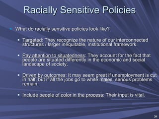 Racially Sensitive Policies What do racially sensitive policies look like? Targeted : They recognize the nature of our interconnected structures / larger inequitable, institutional framework. Pay attention to situatedness : They account for the fact that people are situated differently in the economic and social landscape of society. Driven by outcomes : It may seem great if unemployment is cut in half, but if all the jobs go to white males, serious problems remain. Include people of color in the process : Their input is vital. 