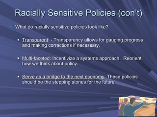 Racially Sensitive Policies (con’t) What do racially sensitive policies look like? Transparent : - Transparency allows for gauging progress and making corrections if necessary. Multi-faceted : Incentivize a systems approach.  Reorient how we think about policy. Serve as a bridge to the next economy : These policies should be the stepping stones for the future. 