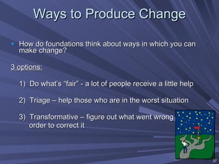 Ways to Produce Change How do foundations think about ways in which you can make change? 3 options:   1)  Do what’s “fair” - a lot of people receive a little help 2)  Triage – help those who are in the worst situation 3)  Transformative – figure out what went wrong in  order to correct it 