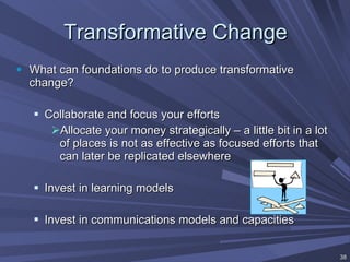 Transformative Change What can foundations do to produce transformative change? Collaborate and focus your efforts Allocate your money strategically – a little bit in a lot of places is not as effective as focused efforts that can later be replicated elsewhere Invest in learning models Invest in communications models and capacities 
