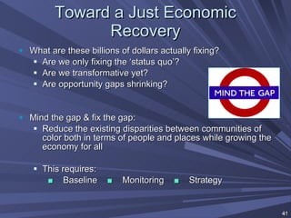 Toward a Just Economic Recovery What are these billions of dollars actually fixing? Are we only fixing the ‘status quo’? Are we transformative yet? Are opportunity gaps shrinking? Mind the gap & fix the gap: Reduce the existing disparities between communities of color both in terms of people and places while growing the economy for all This requires: ■   Baseline  ■   Monitoring  ■   Strategy 