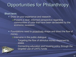 Opportunities for Philanthropy Short term: Draw on your experience and research Present a clear, informed perspective regarding communities of color that have been devastated by the economic recession Foundations need to  proactively  shape and direct the flow of money. Intervene in the public dialogue: Targeting the flow of stimulus money dispersed to states Connecting education and housing policy through the targeted use of LIHTC funds 