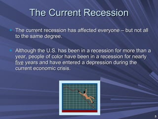 The Current Recession The current recession has affected everyone – but not all to the same degree. Although the U.S. has been in a recession for more than a year, people of color have been in a recession for nearly  five  years and have entered a depression during the current economic crisis. 
