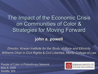 The Impact of the Economic Crisis on Communities of Color & Strategies for Moving Forward john a. powell Director, Kirwan Institute for the Study of Race and Ethnicity Williams Chair in Civil Rights & Civil Liberties, Moritz College of Law People of Color in Philanthropy Network May 8, 2009 Seattle, WA 
