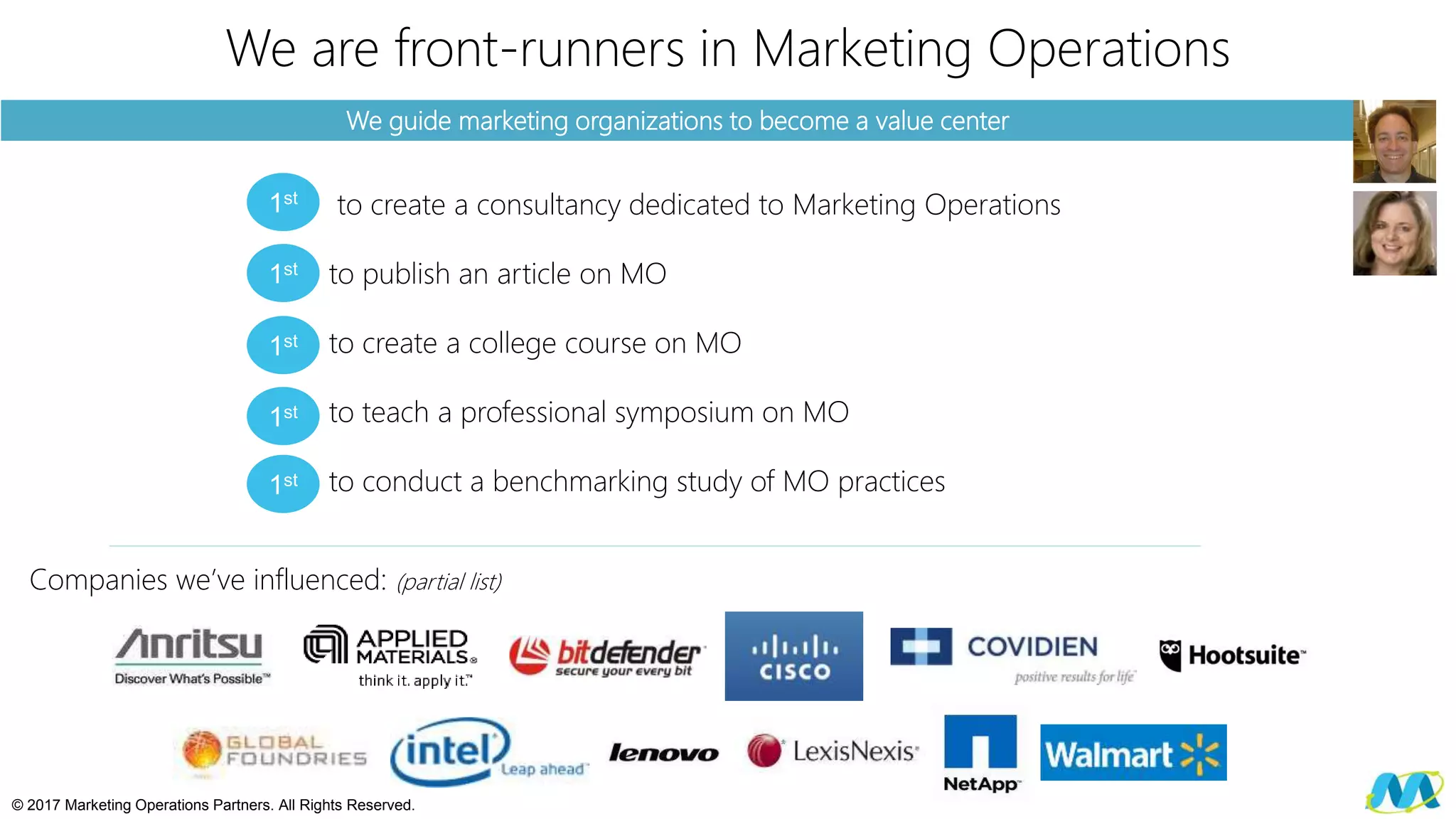 We guide marketing organizations to become a value center
We are front-runners in Marketing Operations
to create a consultancy dedicated to Marketing Operations
to publish an article on MO
to create a college course on MO
to teach a professional symposium on MO
to conduct a benchmarking study of MO practices
© 2017 Marketing Operations Partners. All Rights Reserved.
1st
1st
1st
1st
1st
Companies we’ve influenced: (partial list)
 