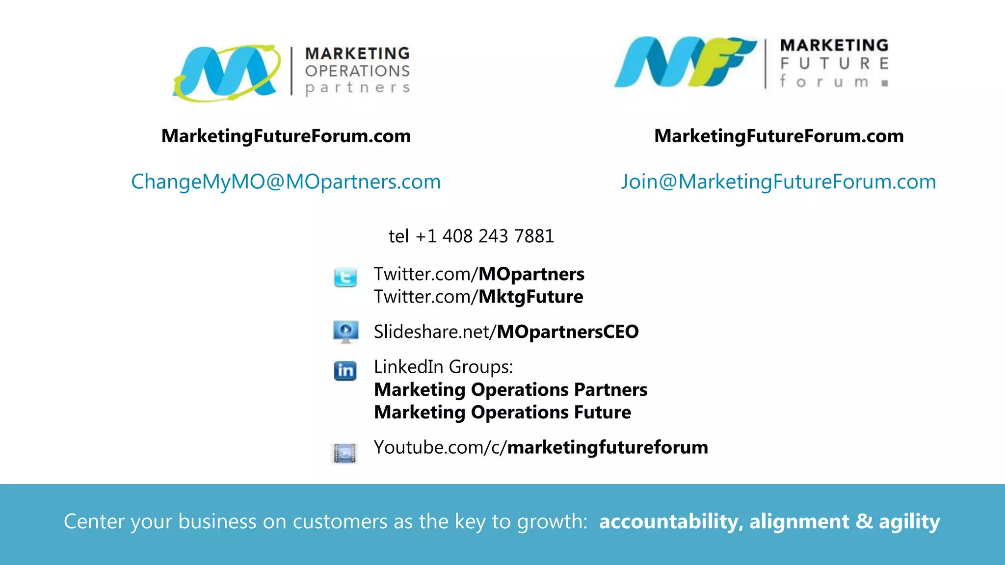 tel +1 408 243 7881
• Twitter.com/MOpartners
Twitter.com/MktgFuture
• Slideshare.net/MOpartnersCEO
• LinkedIn Groups:
Marketing Operations Partners
Marketing Operations Future
• Youtube.com/c/marketingfutureforum
MarketingFutureForum.com
Join@MarketingFutureForum.com
MarketingFutureForum.com
ChangeMyMO@MOpartners.com
Center your business on customers as the key to growth: accountability, alignment & agility
 